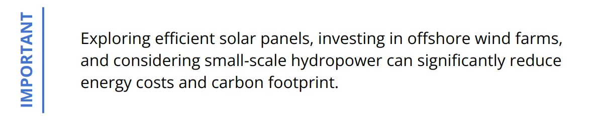Important - Exploring efficient solar panels, investing in offshore wind farms, and considering small-scale hydropower can significantly reduce energy costs and carbon footprint.